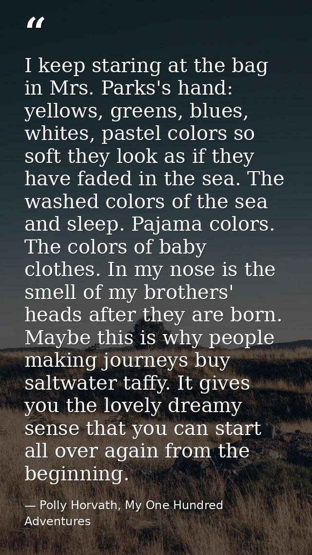 I keep staring at the bag in Mrs. Parks's hand: yellows, greens, blues, whites, pastel colors so soft they look as if th — Polly Horvath, My One Hundred Adventures