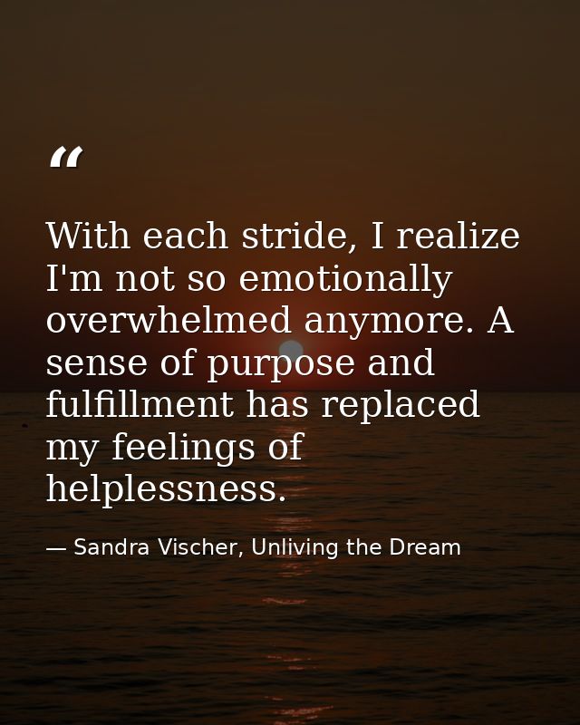 With each stride, I realize I'm not so emotionally overwhelmed anymore. A sense of purpose and fulfillment has replaced  — Sandra Vischer, Unliving the Dream