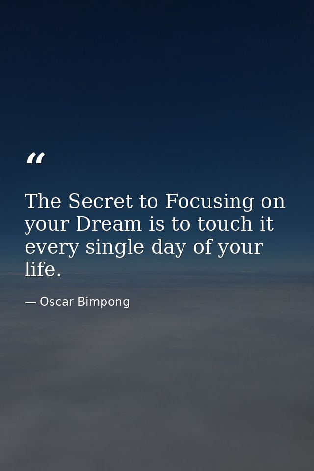 The Secret to Focusing on your Dream is to touch it every single day of your life. — Oscar Bimpong