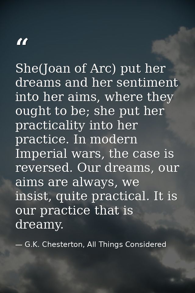She(Joan of Arc) put her dreams and her sentiment into her aims, where they ought to be; she put her practicality into h — G.K. Chesterton, All Things Considered