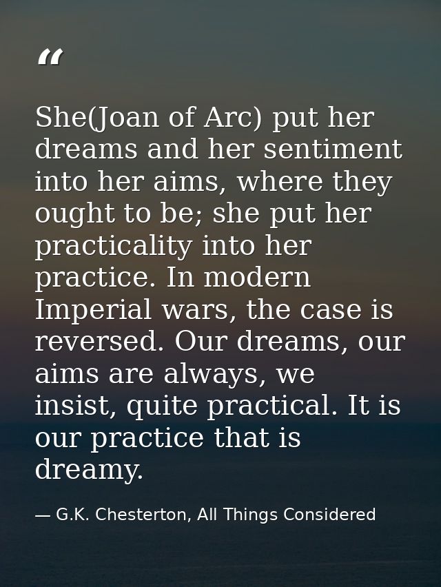 She(Joan of Arc) put her dreams and her sentiment into her aims, where they ought to be; she put her practicality into h — G.K. Chesterton, All Things Considered