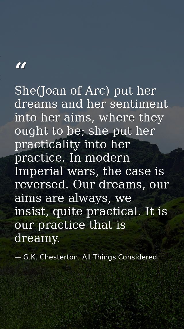 She(Joan of Arc) put her dreams and her sentiment into her aims, where they ought to be; she put her practicality into h — G.K. Chesterton, All Things Considered