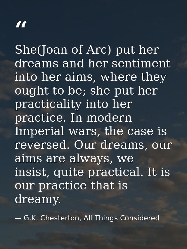 She(Joan of Arc) put her dreams and her sentiment into her aims, where they ought to be; she put her practicality into h — G.K. Chesterton, All Things Considered
