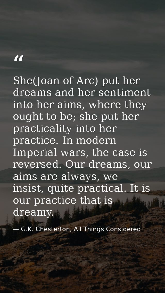 She(Joan of Arc) put her dreams and her sentiment into her aims, where they ought to be; she put her practicality into h — G.K. Chesterton, All Things Considered