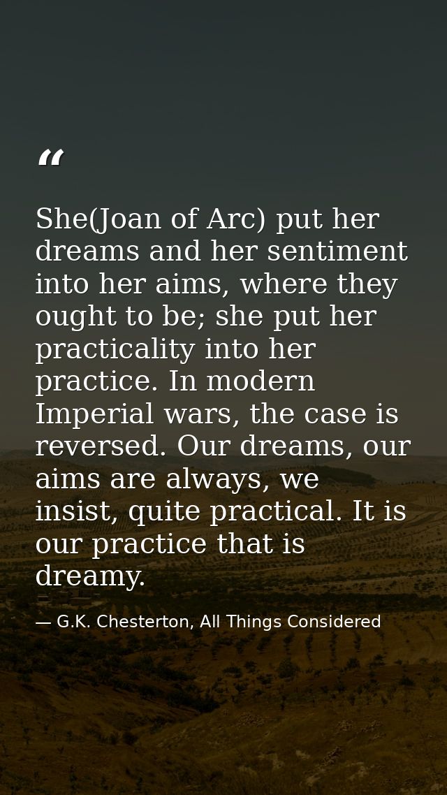 She(Joan of Arc) put her dreams and her sentiment into her aims, where they ought to be; she put her practicality into h — G.K. Chesterton, All Things Considered