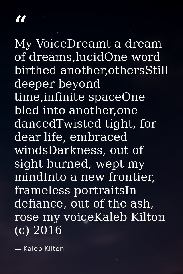 My VoiceDreamt a dream of dreams,lucidOne word birthed another,othersStill deeper beyond time,infinite spaceOne bled int — Kaleb Kilton