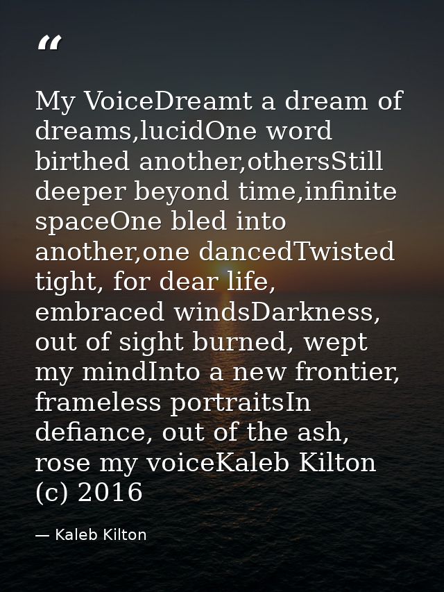 My VoiceDreamt a dream of dreams,lucidOne word birthed another,othersStill deeper beyond time,infinite spaceOne bled int — Kaleb Kilton