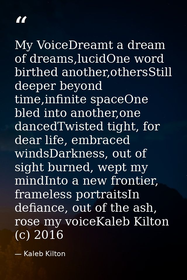 My VoiceDreamt a dream of dreams,lucidOne word birthed another,othersStill deeper beyond time,infinite spaceOne bled int — Kaleb Kilton