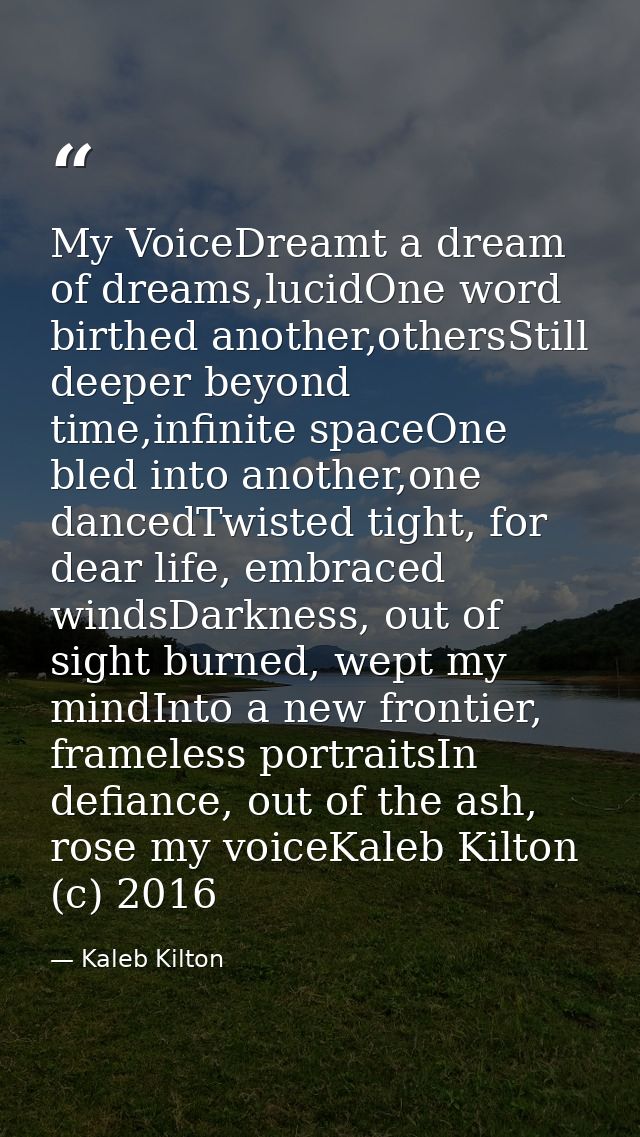 My VoiceDreamt a dream of dreams,lucidOne word birthed another,othersStill deeper beyond time,infinite spaceOne bled int — Kaleb Kilton