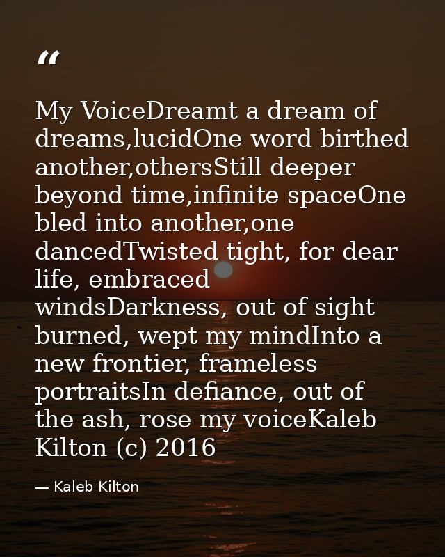 My VoiceDreamt a dream of dreams,lucidOne word birthed another,othersStill deeper beyond time,infinite spaceOne bled int — Kaleb Kilton