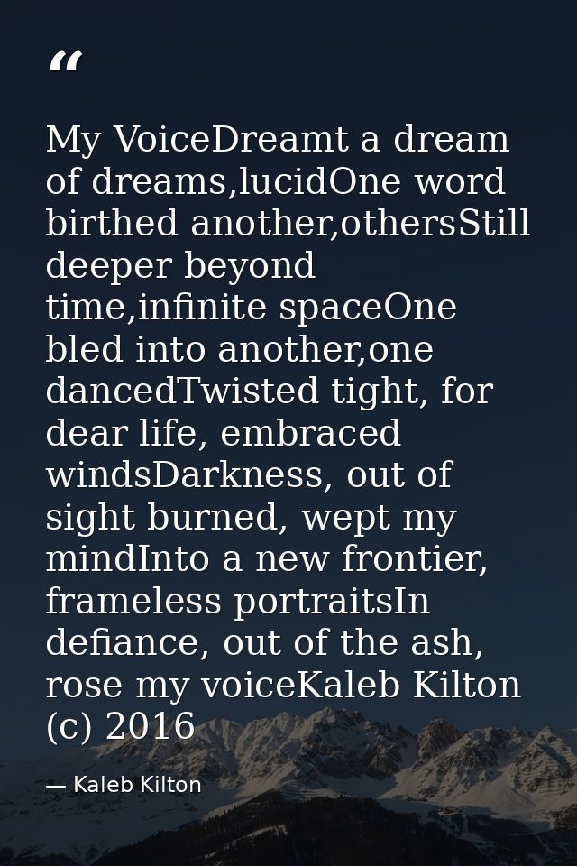 My VoiceDreamt a dream of dreams,lucidOne word birthed another,othersStill deeper beyond time,infinite spaceOne bled int — Kaleb Kilton
