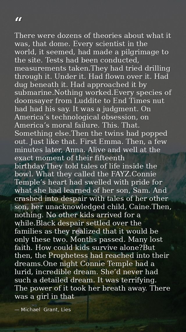 There were dozens of theories about what it was, that dome. Every scientist in the world, it seemed, had made a pilgrima — Michael  Grant, Lies