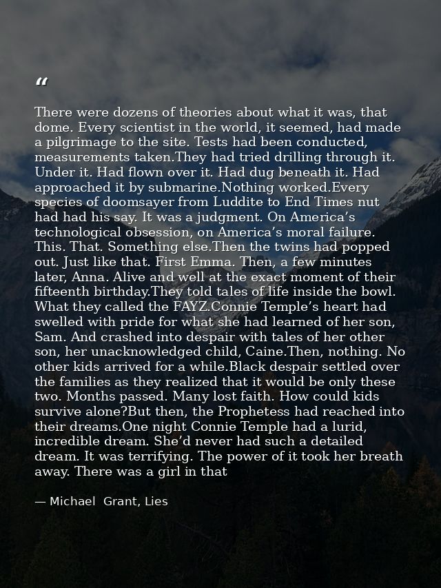 There were dozens of theories about what it was, that dome. Every scientist in the world, it seemed, had made a pilgrima — Michael  Grant, Lies