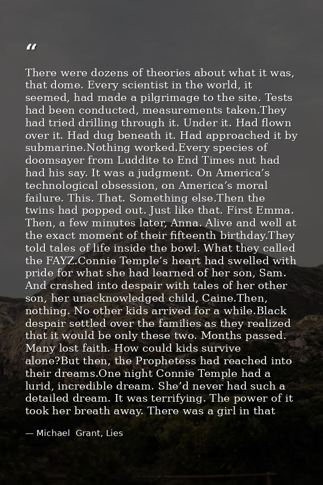 There were dozens of theories about what it was, that dome. Every scientist in the world, it seemed, had made a pilgrima — Michael  Grant, Lies
