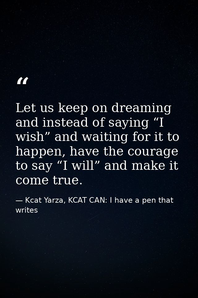 Let us keep on dreaming and instead of saying “I wish” and waiting for it to happen, have the courage to say “I will” an — Kcat Yarza, KCAT CAN: I have a pen that writes