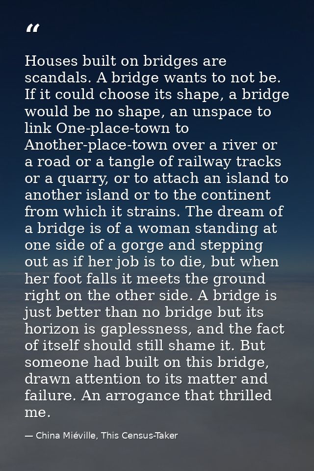Houses built on bridges are scandals. A bridge wants to not be. If it could choose its shape, a bridge would be no shape — China Miéville, This Census-Taker