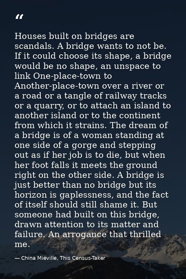 Houses built on bridges are scandals. A bridge wants to not be. If it could choose its shape, a bridge would be no shape — China Miéville, This Census-Taker