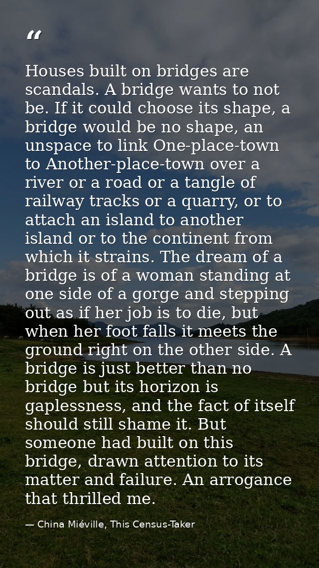 Houses built on bridges are scandals. A bridge wants to not be. If it could choose its shape, a bridge would be no shape — China Miéville, This Census-Taker