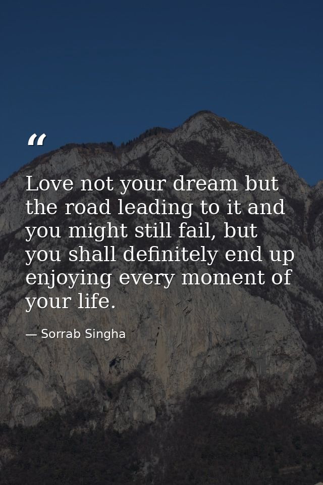 Love not your dream but the road leading to it and you might still fail, but you shall definitely end up enjoying every  — Sorrab Singha