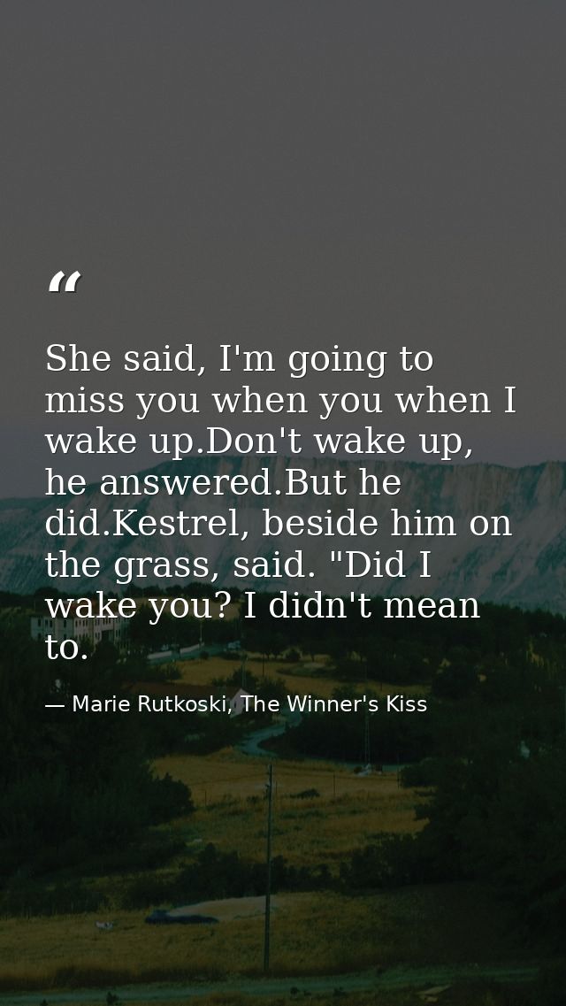 She said, I'm going to miss you when you when I wake up.Don't wake up, he answered.But he did.Kestrel, beside him on the — Marie Rutkoski, The Winner's Kiss