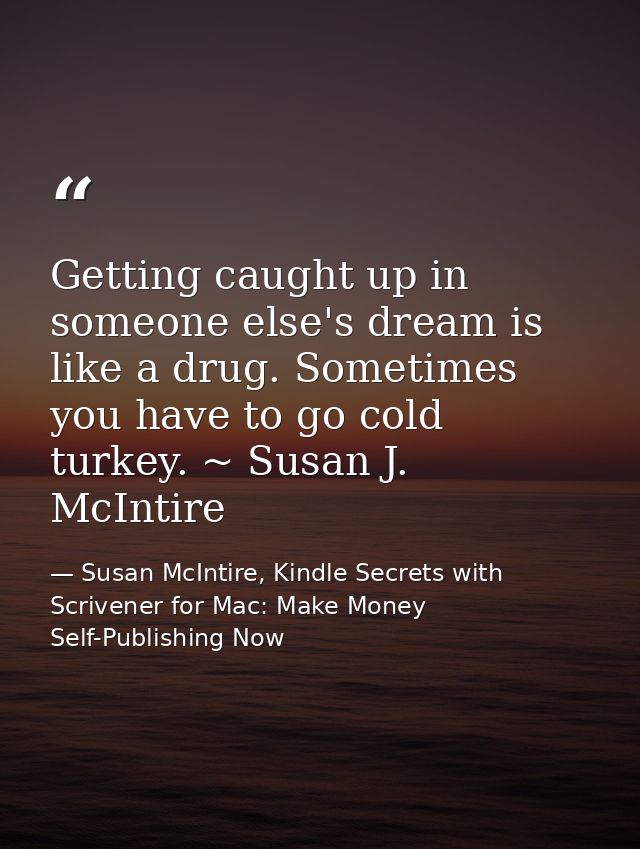 Getting caught up in someone else's dream is like a drug. Sometimes you have to go cold turkey. ~ Susan J. McIntire — Susan McIntire, Kindle Secrets with Scrivener for Mac: Make Money Self-Publishing Now