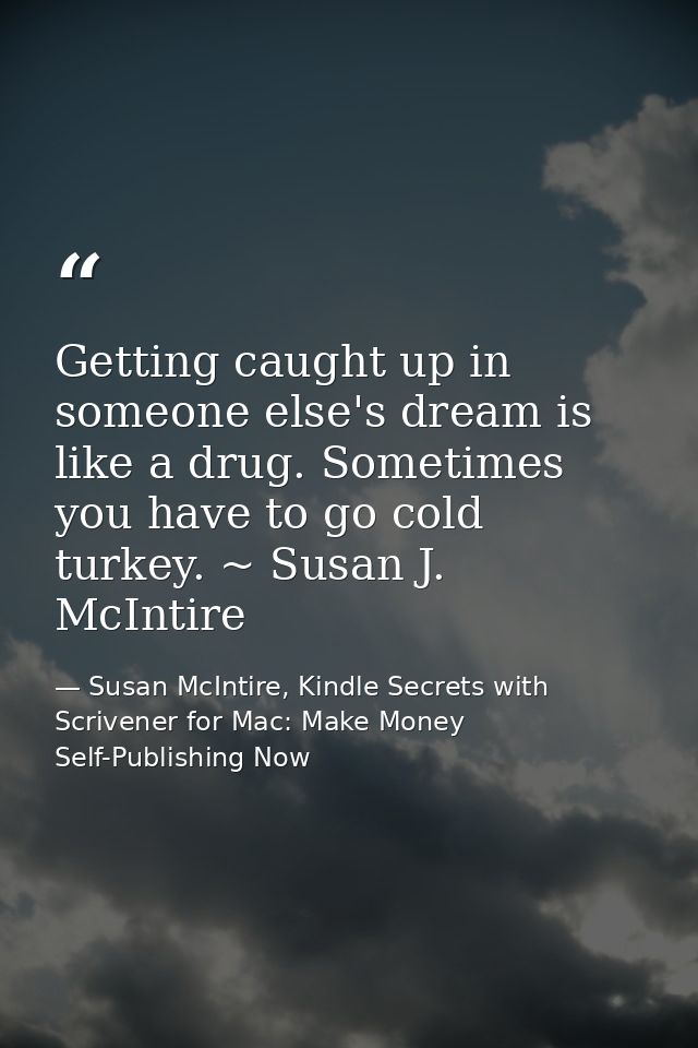 Getting caught up in someone else's dream is like a drug. Sometimes you have to go cold turkey. ~ Susan J. McIntire — Susan McIntire, Kindle Secrets with Scrivener for Mac: Make Money Self-Publishing Now