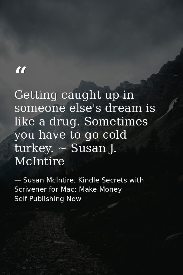 Getting caught up in someone else's dream is like a drug. Sometimes you have to go cold turkey. ~ Susan J. McIntire — Susan McIntire, Kindle Secrets with Scrivener for Mac: Make Money Self-Publishing Now