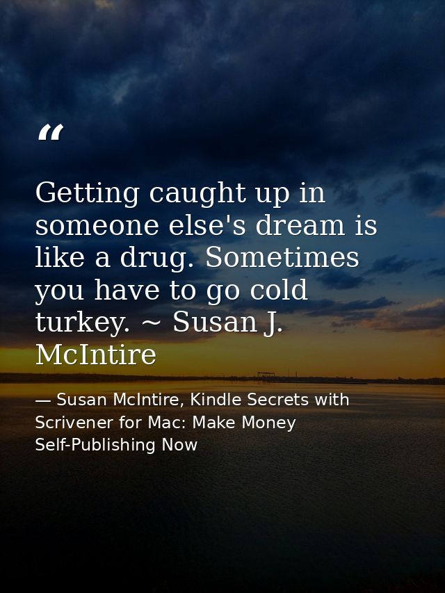 Getting caught up in someone else's dream is like a drug. Sometimes you have to go cold turkey. ~ Susan J. McIntire — Susan McIntire, Kindle Secrets with Scrivener for Mac: Make Money Self-Publishing Now