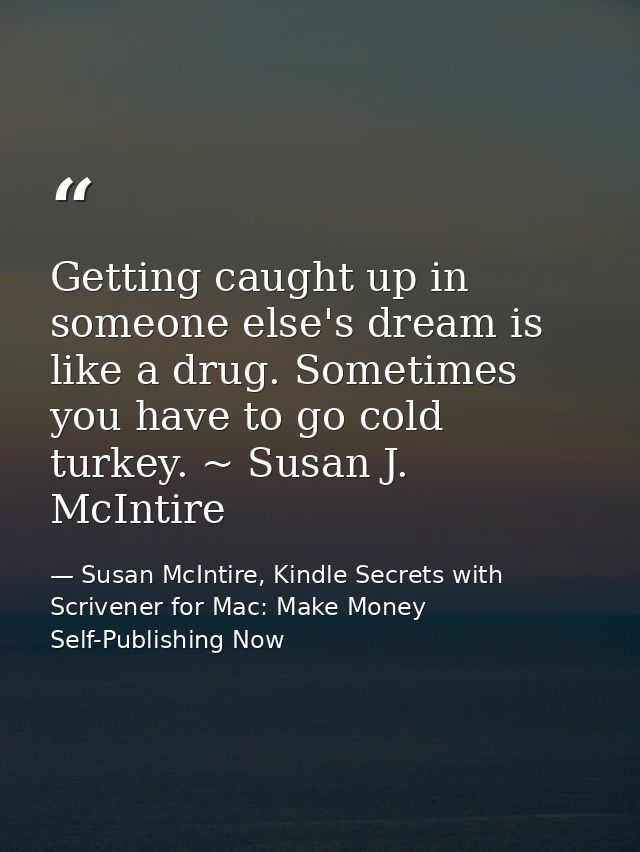 Getting caught up in someone else's dream is like a drug. Sometimes you have to go cold turkey. ~ Susan J. McIntire — Susan McIntire, Kindle Secrets with Scrivener for Mac: Make Money Self-Publishing Now
