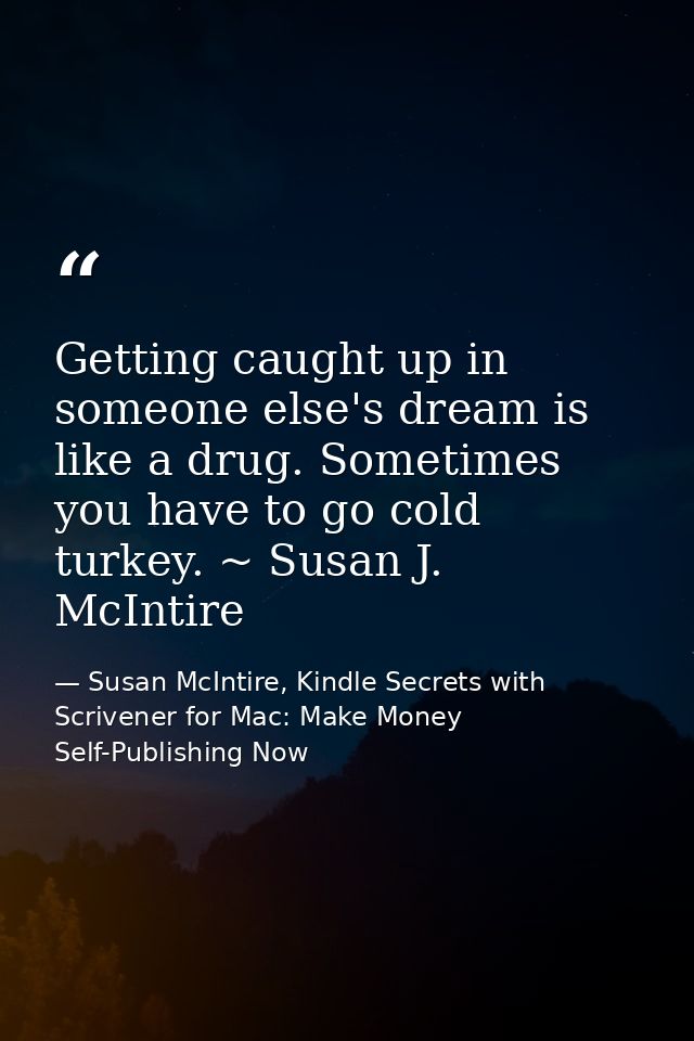 Getting caught up in someone else's dream is like a drug. Sometimes you have to go cold turkey. ~ Susan J. McIntire — Susan McIntire, Kindle Secrets with Scrivener for Mac: Make Money Self-Publishing Now