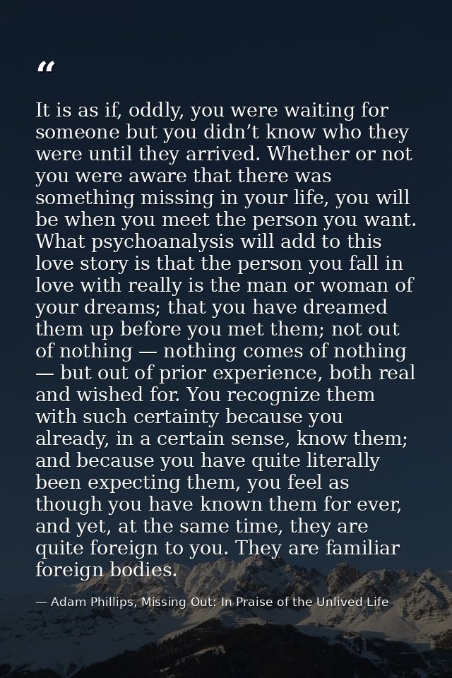 It is as if, oddly, you were waiting for someone but you didn’t know who they were until they arrived. Whether or not yo — Adam Phillips, Missing Out: In Praise of the Unlived Life