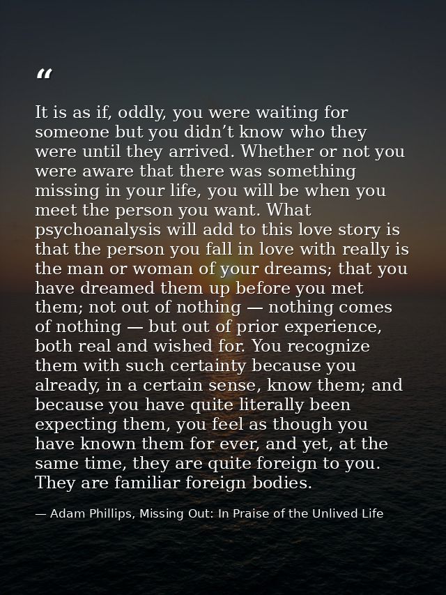 It is as if, oddly, you were waiting for someone but you didn’t know who they were until they arrived. Whether or not yo — Adam Phillips, Missing Out: In Praise of the Unlived Life