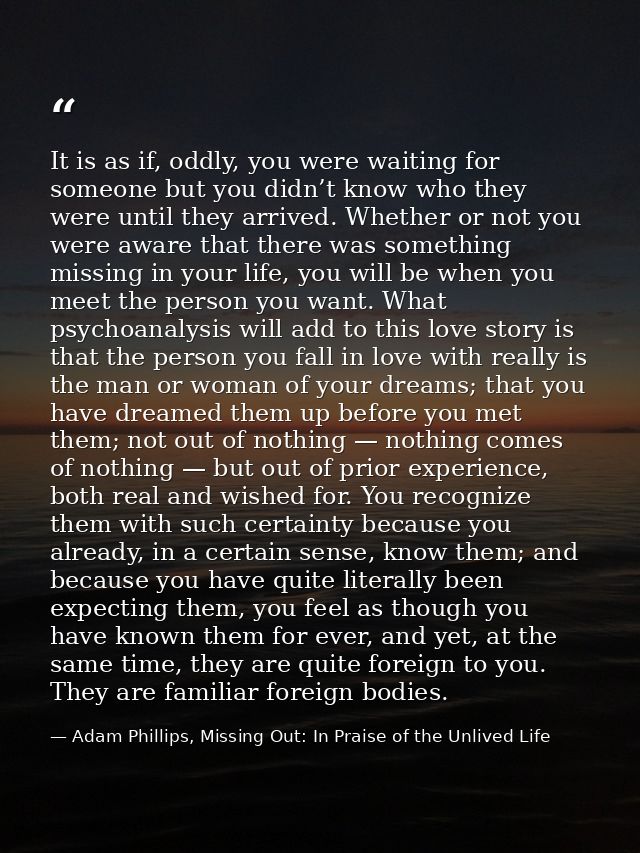 It is as if, oddly, you were waiting for someone but you didn’t know who they were until they arrived. Whether or not yo — Adam Phillips, Missing Out: In Praise of the Unlived Life