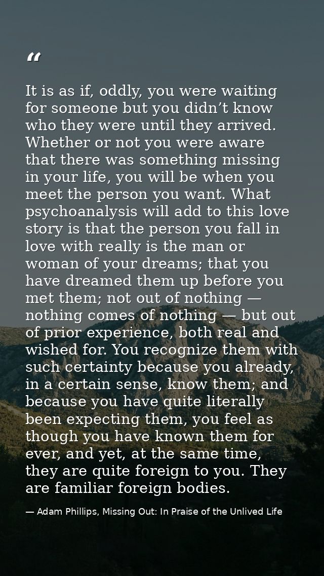 It is as if, oddly, you were waiting for someone but you didn’t know who they were until they arrived. Whether or not yo — Adam Phillips, Missing Out: In Praise of the Unlived Life
