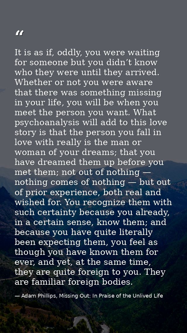 It is as if, oddly, you were waiting for someone but you didn’t know who they were until they arrived. Whether or not yo — Adam Phillips, Missing Out: In Praise of the Unlived Life