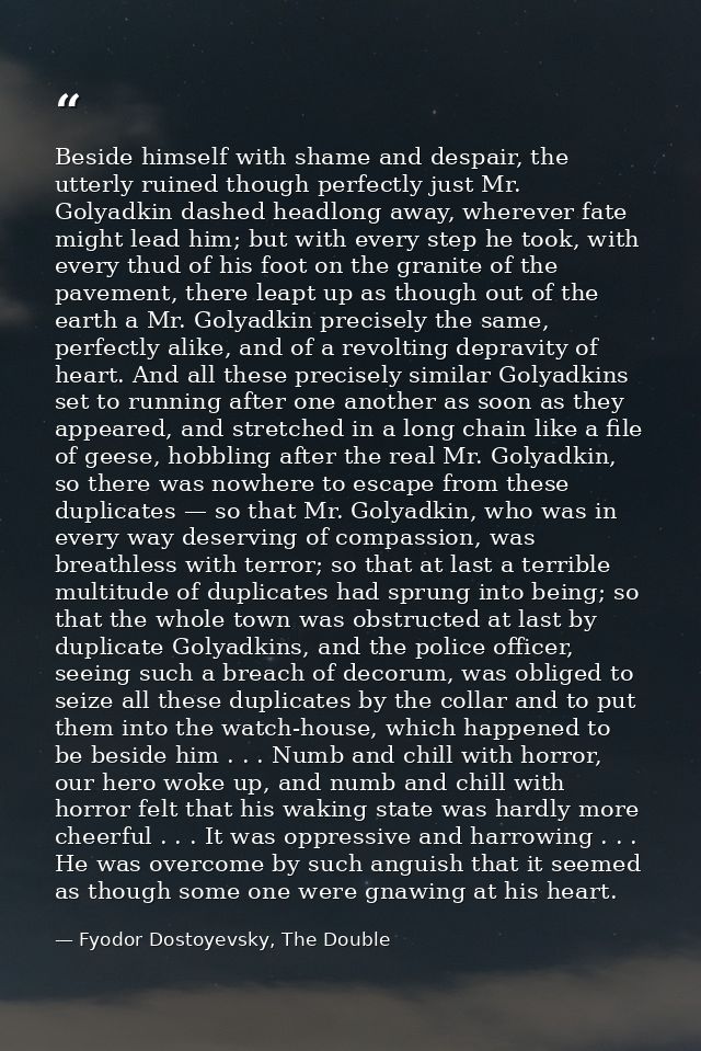 Beside himself with shame and despair, the utterly ruined though perfectly just Mr. Golyadkin dashed headlong away, wher — Fyodor Dostoyevsky, The Double