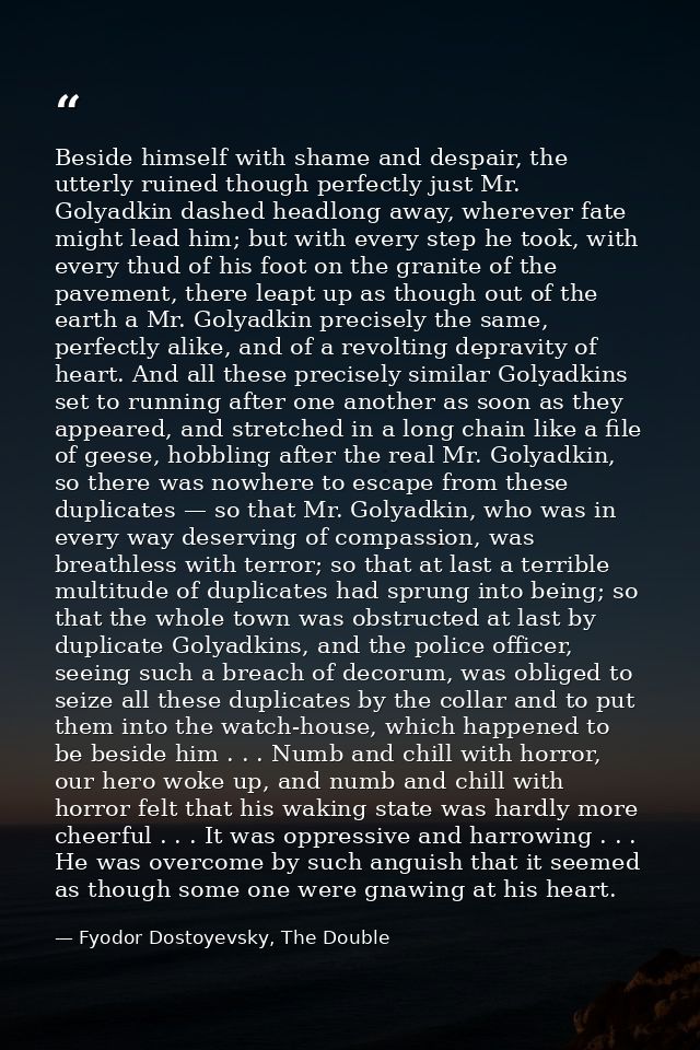 Beside himself with shame and despair, the utterly ruined though perfectly just Mr. Golyadkin dashed headlong away, wher — Fyodor Dostoyevsky, The Double