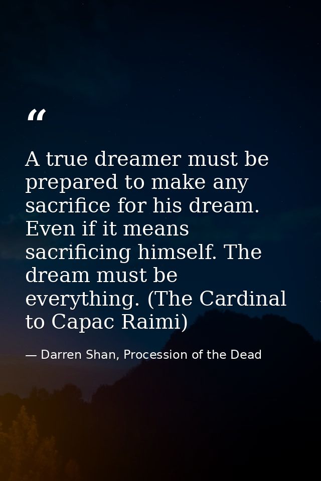 A true dreamer must be prepared to make any sacrifice for his dream. Even if it means sacrificing himself. The dream mus — Darren Shan, Procession of the Dead