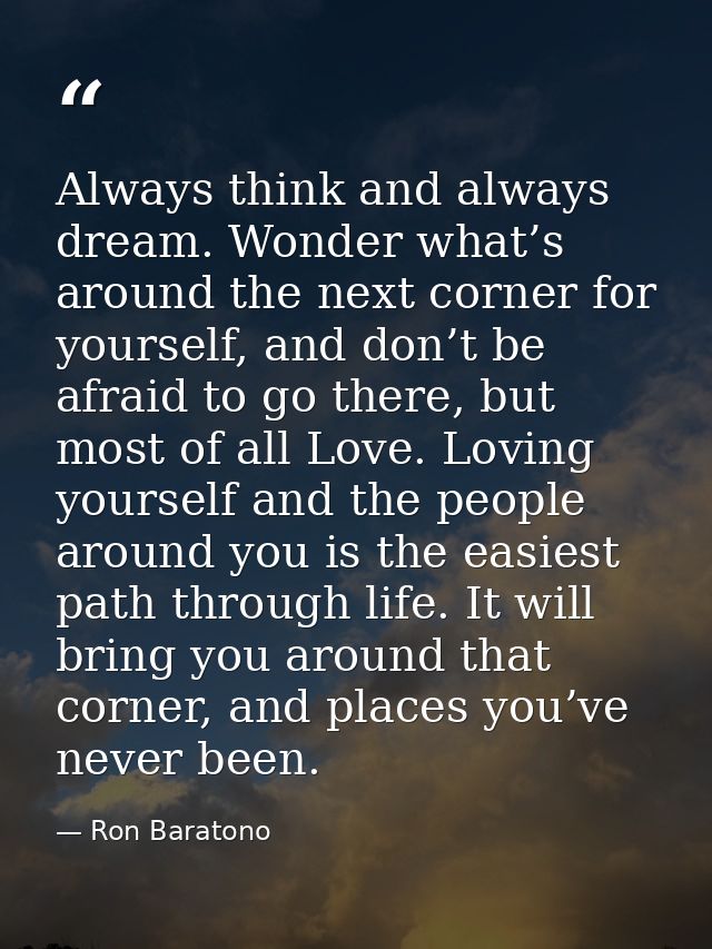 Always think and always dream. Wonder what’s around the next corner for yourself, and don’t be afraid to go there, but m — Ron Baratono