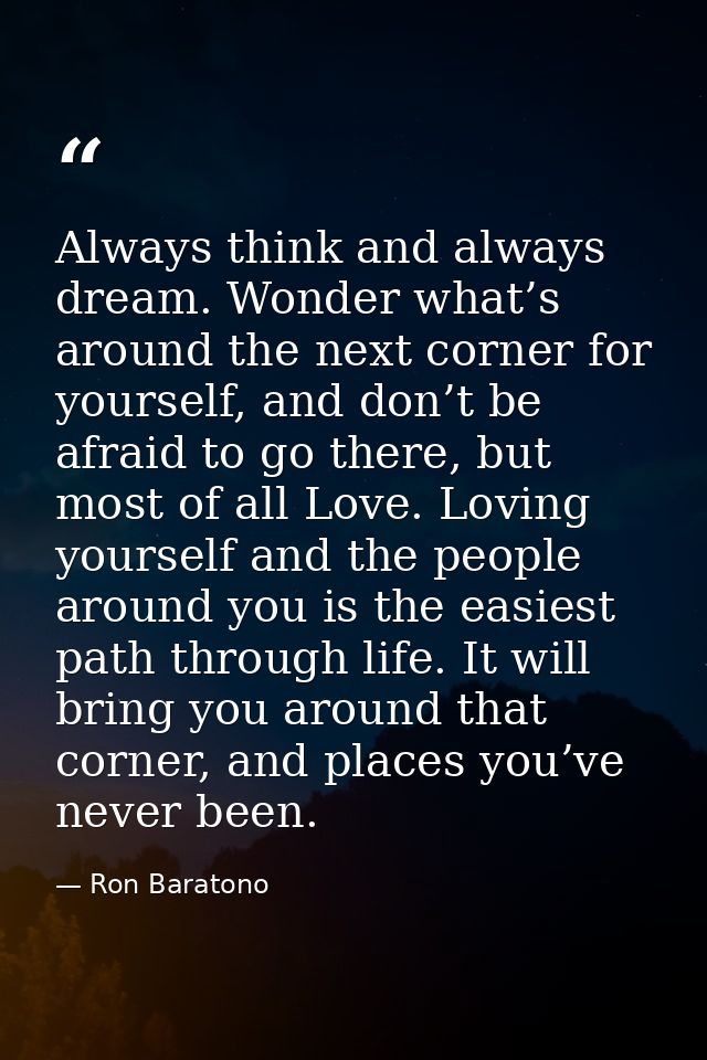 Always think and always dream. Wonder what’s around the next corner for yourself, and don’t be afraid to go there, but m — Ron Baratono
