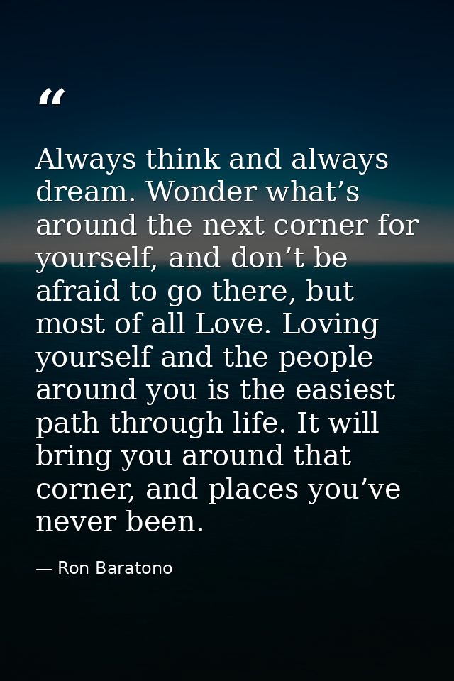 Always think and always dream. Wonder what’s around the next corner for yourself, and don’t be afraid to go there, but m — Ron Baratono