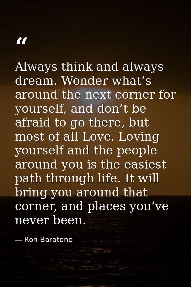 Always think and always dream. Wonder what’s around the next corner for yourself, and don’t be afraid to go there, but m — Ron Baratono