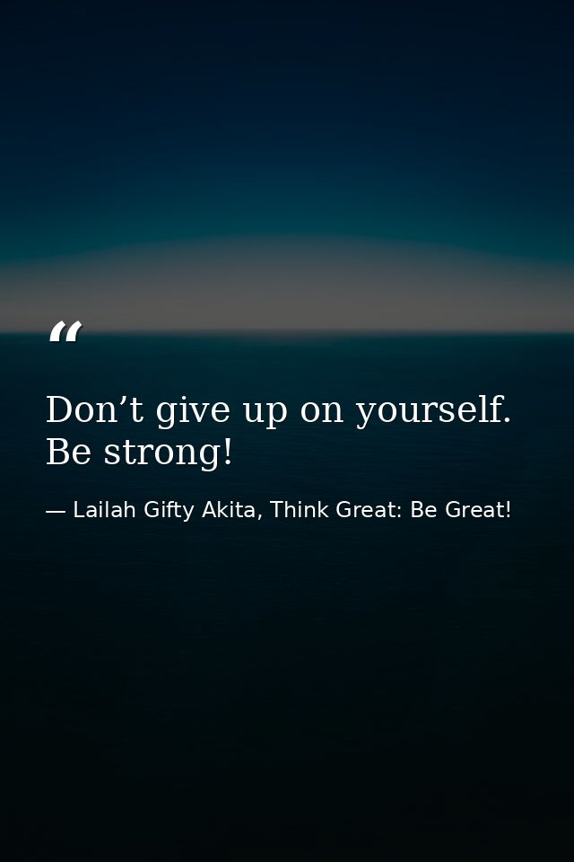 Don’t give up on yourself. Be strong! — Lailah Gifty Akita, Think Great: Be Great!