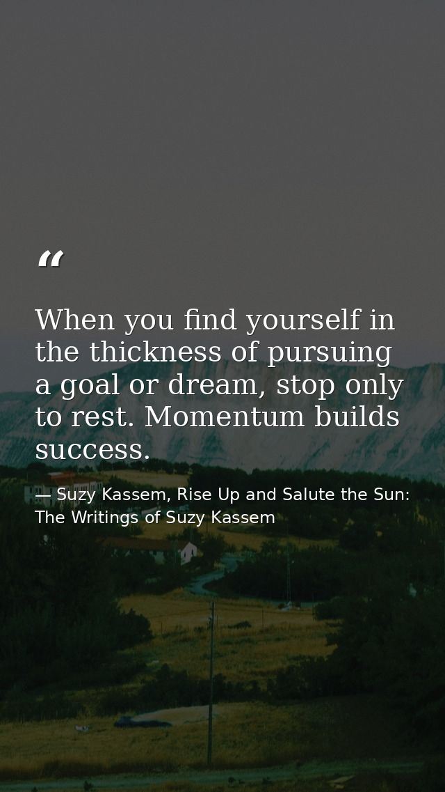 When you find yourself in the thickness of pursuing a goal or dream, stop only to rest. Momentum builds success. — Suzy Kassem, Rise Up and Salute the Sun: The Writings of Suzy Kassem