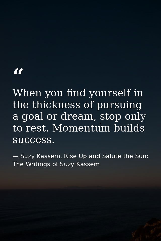 When you find yourself in the thickness of pursuing a goal or dream, stop only to rest. Momentum builds success. — Suzy Kassem, Rise Up and Salute the Sun: The Writings of Suzy Kassem