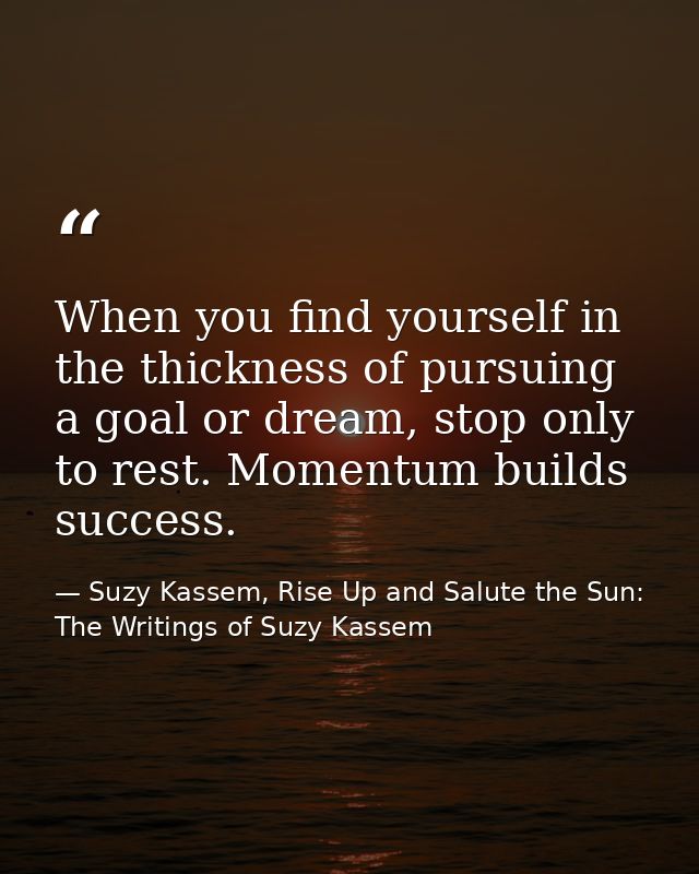 When you find yourself in the thickness of pursuing a goal or dream, stop only to rest. Momentum builds success. — Suzy Kassem, Rise Up and Salute the Sun: The Writings of Suzy Kassem