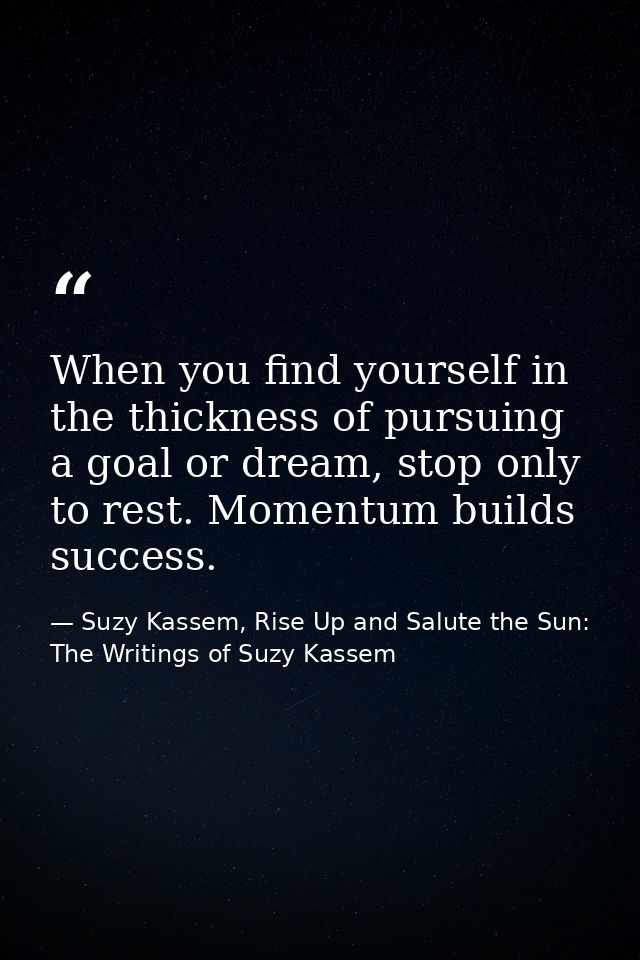 When you find yourself in the thickness of pursuing a goal or dream, stop only to rest. Momentum builds success. — Suzy Kassem, Rise Up and Salute the Sun: The Writings of Suzy Kassem