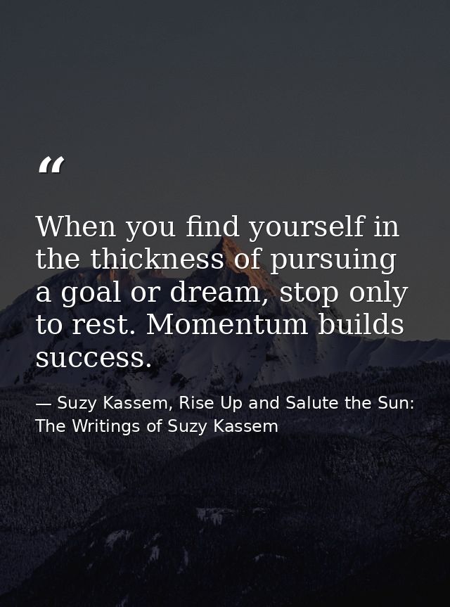 When you find yourself in the thickness of pursuing a goal or dream, stop only to rest. Momentum builds success. — Suzy Kassem, Rise Up and Salute the Sun: The Writings of Suzy Kassem