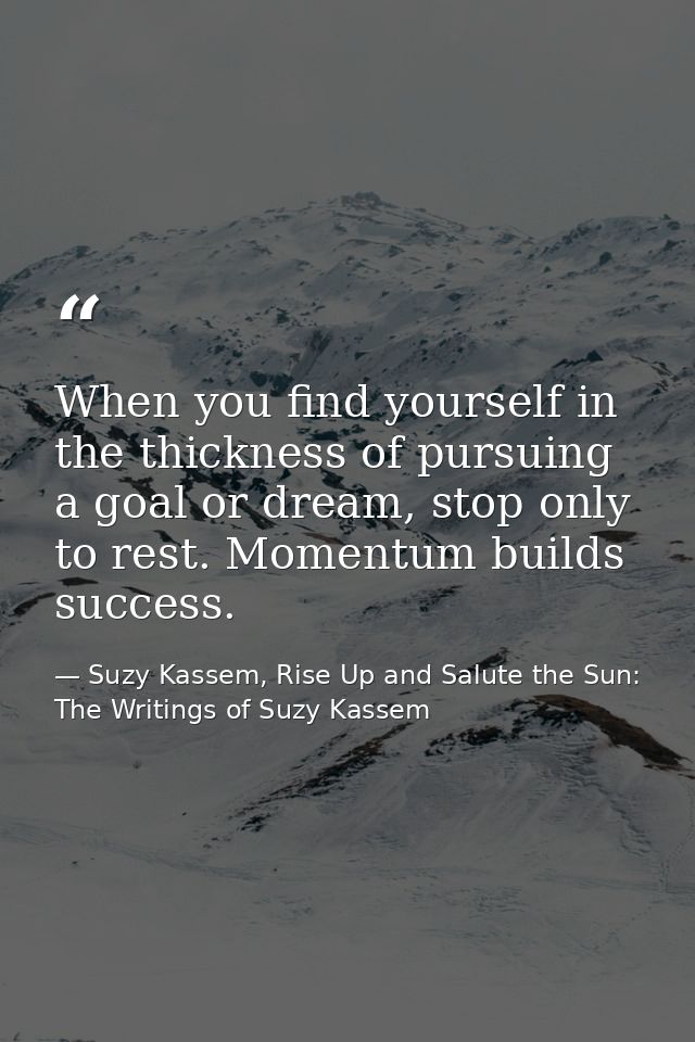 When you find yourself in the thickness of pursuing a goal or dream, stop only to rest. Momentum builds success. — Suzy Kassem, Rise Up and Salute the Sun: The Writings of Suzy Kassem