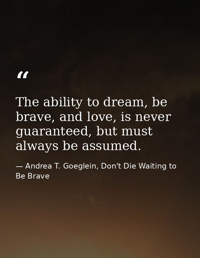 The ability to dream, be brave, and love, is never guaranteed, but must always be assumed. — Andrea T. Goeglein, Don't Die Waiting to Be Brave